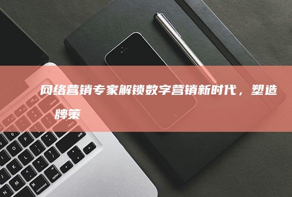 网络营销专家：解锁数字营销新时代，塑造品牌策略与转型之道